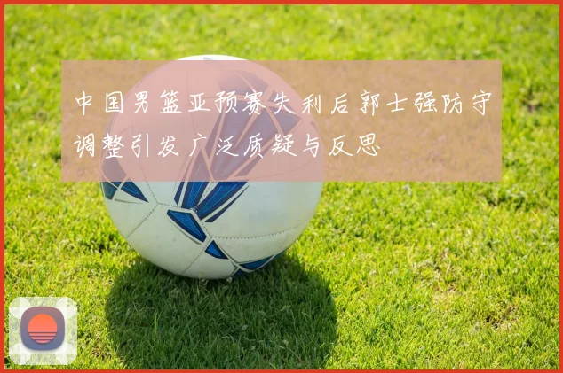 中国男篮亚预赛失利后郭士强防守调整引发广泛质疑与反思