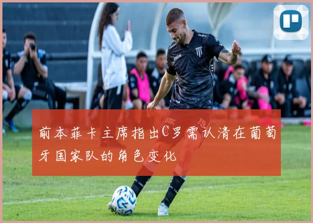 前本菲卡主席指出C罗需认清在葡萄牙国家队的角色变化