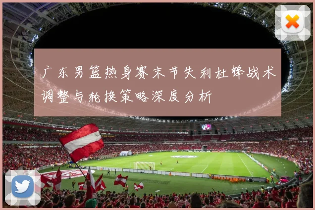 广东男篮热身赛末节失利杜锋战术调整与轮换策略深度分析