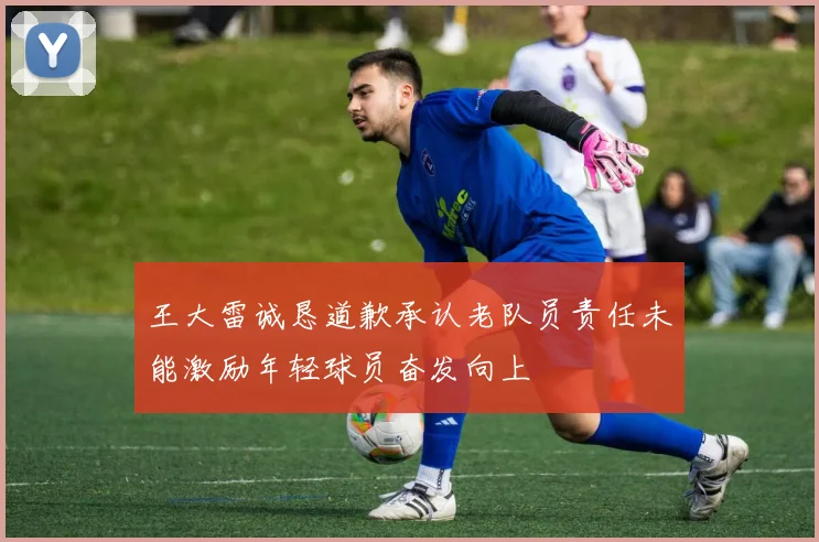 王大雷诚恳道歉承认老队员责任未能激励年轻球员奋发向上