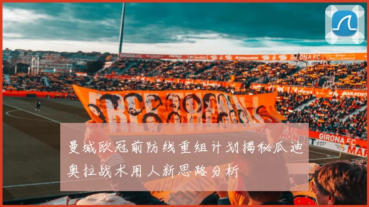 曼城欧冠前防线重组计划揭秘瓜迪奥拉战术用人新思路分析