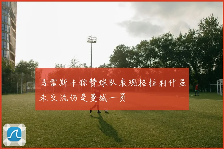 马雷斯卡称赞球队表现格拉利什虽未交流仍是曼城一员