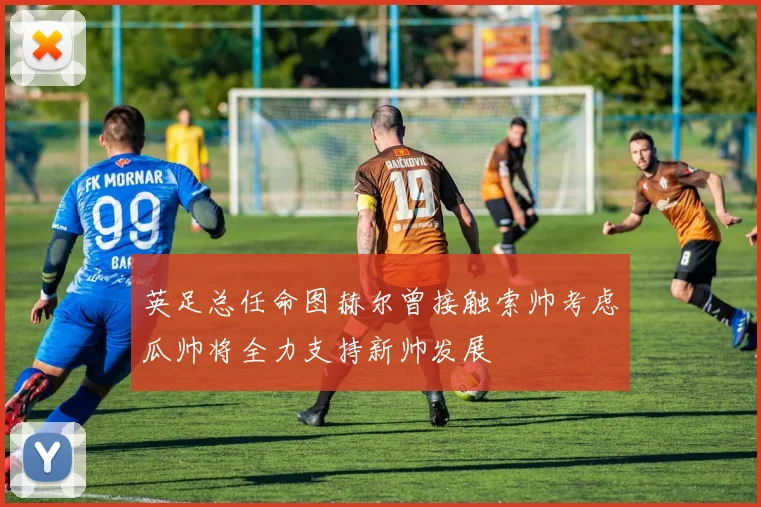 英足总任命图赫尔曾接触索帅考虑瓜帅将全力支持新帅发展
