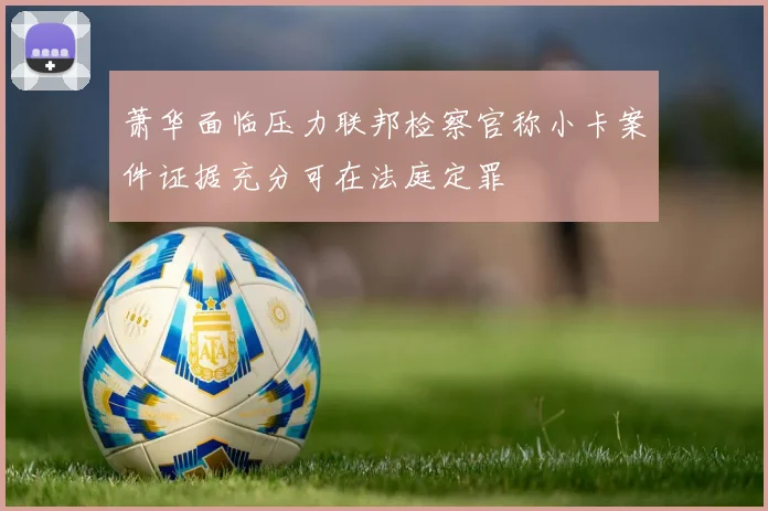 萧华面临压力联邦检察官称小卡案件证据充分可在法庭定罪