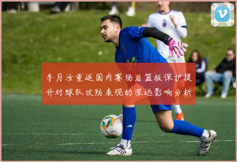 李月汝重返国内赛场后篮板保护提升对球队攻防表现的深远影响分析