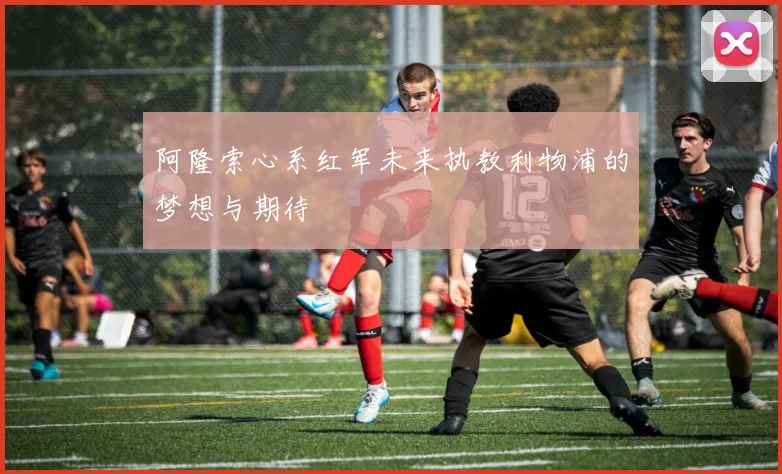 阿隆索心系红军未来执教利物浦的梦想与期待
