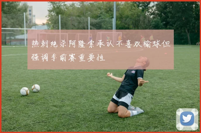 热刺绝杀阿隆索承认不喜欢输球但强调季前赛重要性