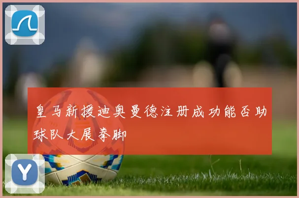 皇马新援迪奥曼德注册成功能否助球队大展拳脚