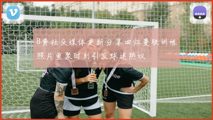 B费社交媒体更新分享回归曼联训练照片重聚时刻引发球迷热议